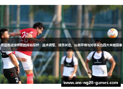友谊赛进球频繁的背后探析：战术调整、球员状态、比赛环境与对手实力四大关键因素