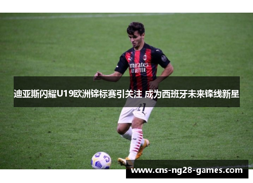 迪亚斯闪耀U19欧洲锦标赛引关注 成为西班牙未来锋线新星