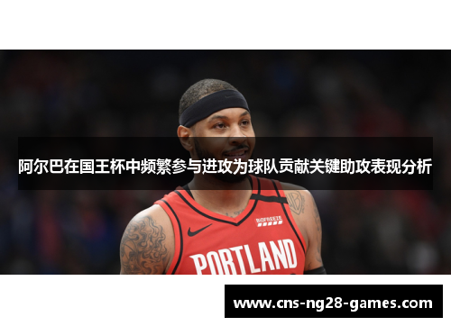 阿尔巴在国王杯中频繁参与进攻为球队贡献关键助攻表现分析 阿尔巴在国王杯中频繁参与进攻为球队贡献关键助攻表现分析