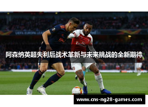 阿森纳英超失利后战术革新与未来挑战的全新期待 阿森纳英超失利后战术革新与未来挑战的全新期待