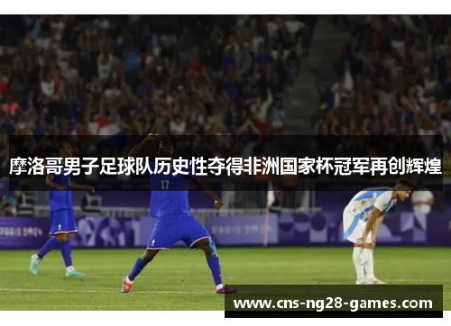 摩洛哥男子足球队历史性夺得非洲国家杯冠军再创辉煌