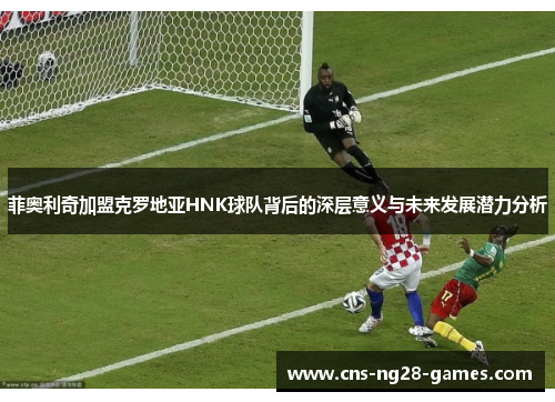 菲奥利奇加盟克罗地亚HNK球队背后的深层意义与未来发展潜力分析 菲奥利奇加盟克罗地亚HNK球队背后的深层意义与未来发展潜力分析