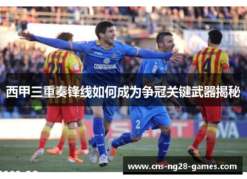 西甲三重奏锋线如何成为争冠关键武器揭秘 西甲三重奏锋线如何成为争冠关键武器揭秘