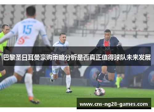 巴黎圣日耳曼豪购策略分析是否真正值得球队未来发展