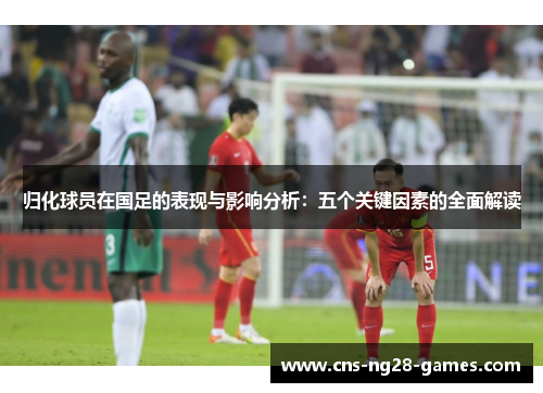 归化球员在国足的表现与影响分析：五个关键因素的全面解读
