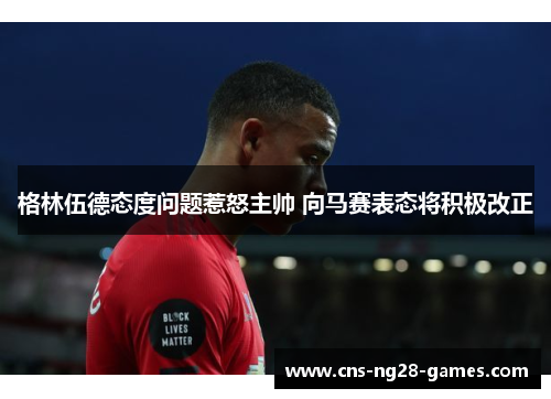 格林伍德态度问题惹怒主帅 向马赛表态将积极改正 格林伍德态度问题惹怒主帅 向马赛表态将积极改正