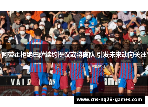 阿劳霍拒绝巴萨续约提议或将离队 引发未来动向关注