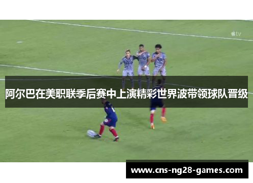 阿尔巴在美职联季后赛中上演精彩世界波带领球队晋级