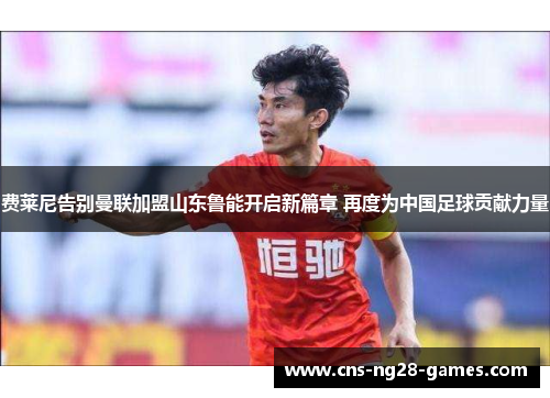 费莱尼告别曼联加盟山东鲁能开启新篇章 再度为中国足球贡献力量