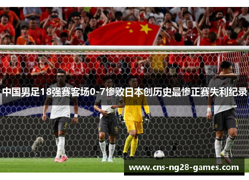 中国男足18强赛客场0-7惨败日本创历史最惨正赛失利纪录