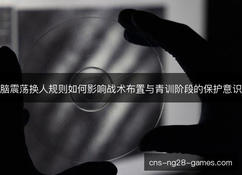 脑震荡换人规则如何影响战术布置与青训阶段的保护意识